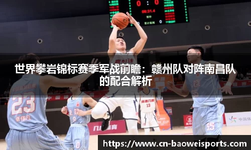 世界攀岩锦标赛季军战前瞻：赣州队对阵南昌队的配合解析